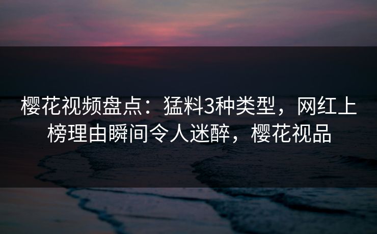 樱花视频盘点：猛料3种类型，网红上榜理由瞬间令人迷醉，樱花视品