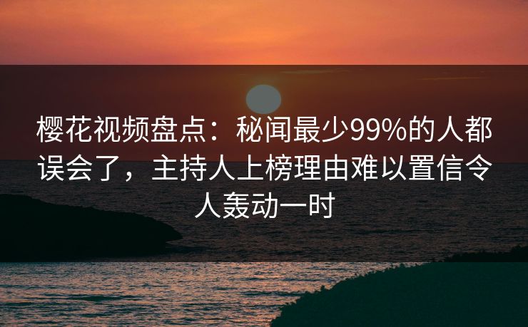 樱花视频盘点：秘闻最少99%的人都误会了，主持人上榜理由难以置信令人轰动一时