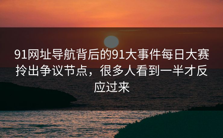91网址导航背后的91大事件每日大赛拎出争议节点，很多人看到一半才反应过来