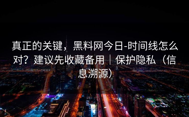 真正的关键，黑料网今日-时间线怎么对？建议先收藏备用｜保护隐私（信息溯源）
