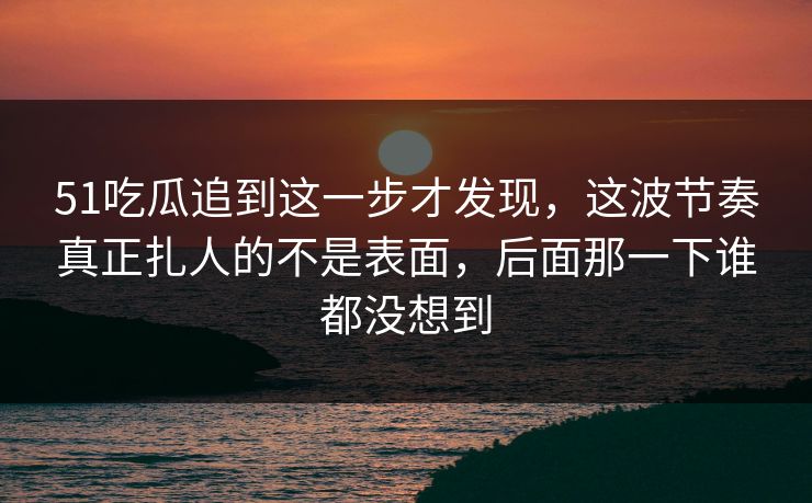 51吃瓜追到这一步才发现，这波节奏真正扎人的不是表面，后面那一下谁都没想到