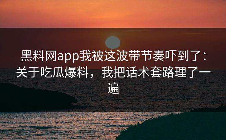 黑料网app我被这波带节奏吓到了：关于吃瓜爆料，我把话术套路理了一遍