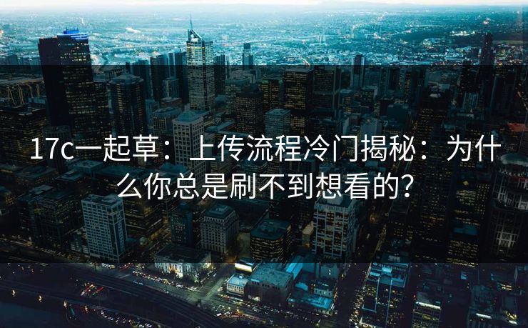17c一起草：上传流程冷门揭秘：为什么你总是刷不到想看的？