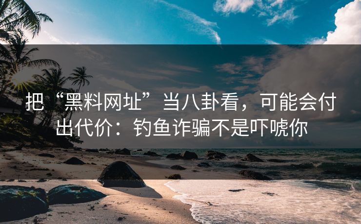 把“黑料网址”当八卦看，可能会付出代价：钓鱼诈骗不是吓唬你