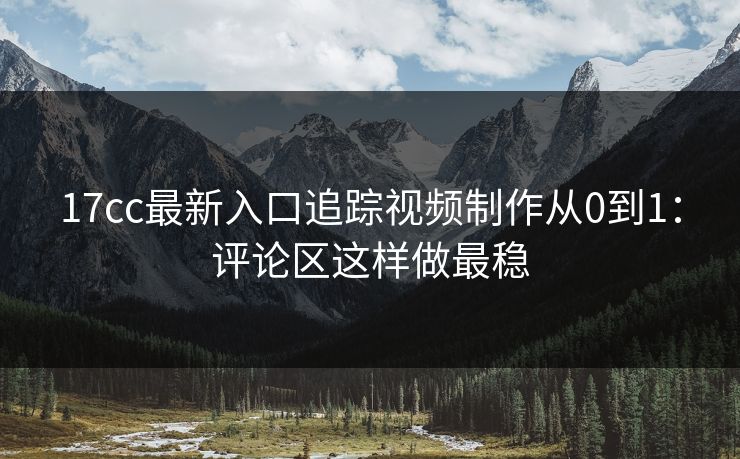 17cc最新入口追踪视频制作从0到1：评论区这样做最稳