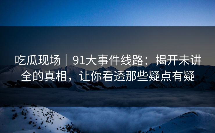 吃瓜现场｜91大事件线路：揭开未讲全的真相，让你看透那些疑点有疑