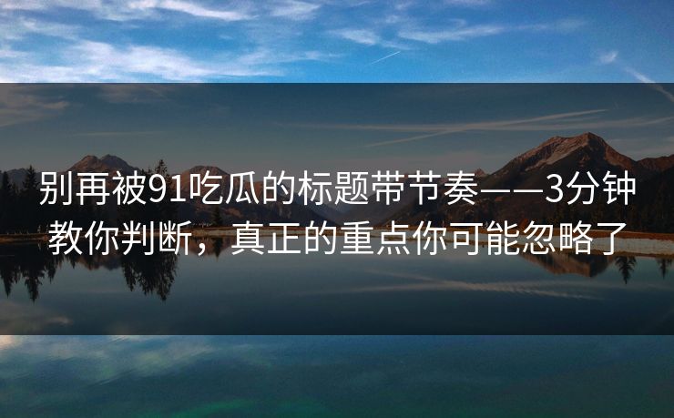 别再被91吃瓜的标题带节奏——3分钟教你判断，真正的重点你可能忽略了