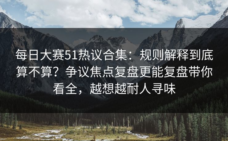每日大赛51热议合集：规则解释到底算不算？争议焦点复盘更能复盘带你看全，越想越耐人寻味