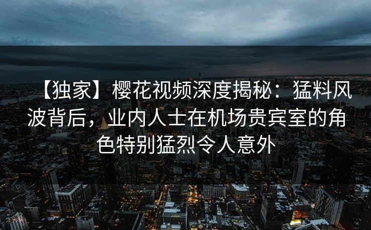 【独家】樱花视频深度揭秘：猛料风波背后，业内人士在机场贵宾室的角色特别猛烈令人意外