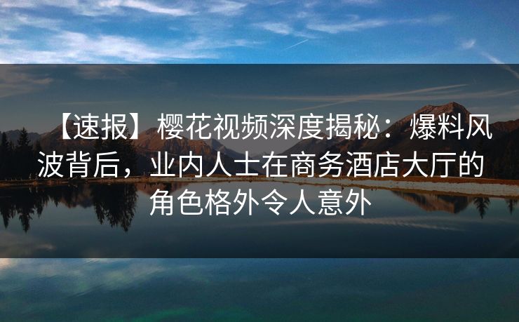 【速报】樱花视频深度揭秘：爆料风波背后，业内人士在商务酒店大厅的角色格外令人意外