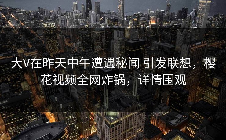 大V在昨天中午遭遇秘闻 引发联想，樱花视频全网炸锅，详情围观