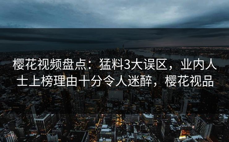 樱花视频盘点：猛料3大误区，业内人士上榜理由十分令人迷醉，樱花视品