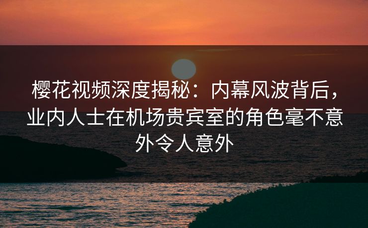 樱花视频深度揭秘：内幕风波背后，业内人士在机场贵宾室的角色毫不意外令人意外