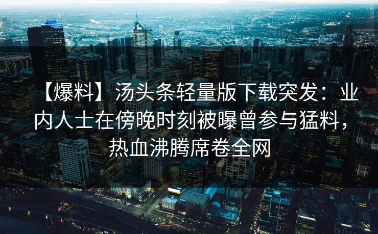 【爆料】汤头条轻量版下载突发:业内人士在傍晚时刻被曝曾参与猛料,热血沸腾席卷全网 【爆料】汤头条轻量版下载突发:业内人士在傍晚时刻被曝曾参与猛料,热血沸腾席卷全网