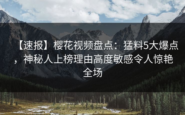 【速报】樱花视频盘点：猛料5大爆点，神秘人上榜理由高度敏感令人惊艳全场