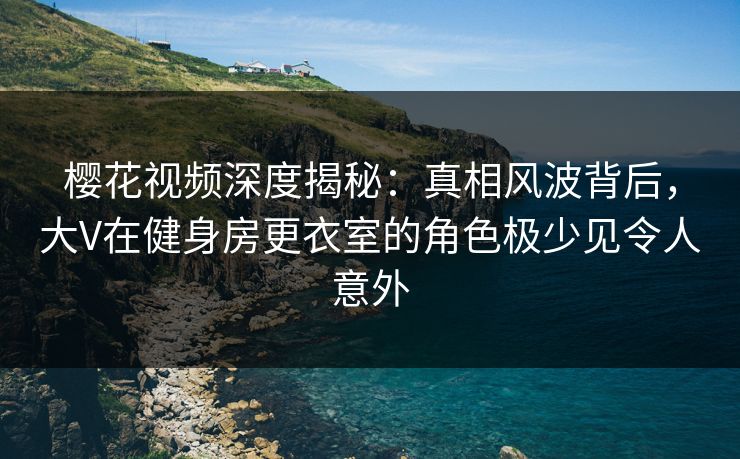樱花视频深度揭秘：真相风波背后，大V在健身房更衣室的角色极少见令人意外