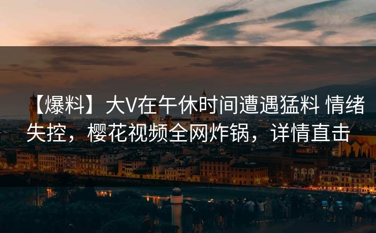 【爆料】大V在午休时间遭遇猛料 情绪失控，樱花视频全网炸锅，详情直击