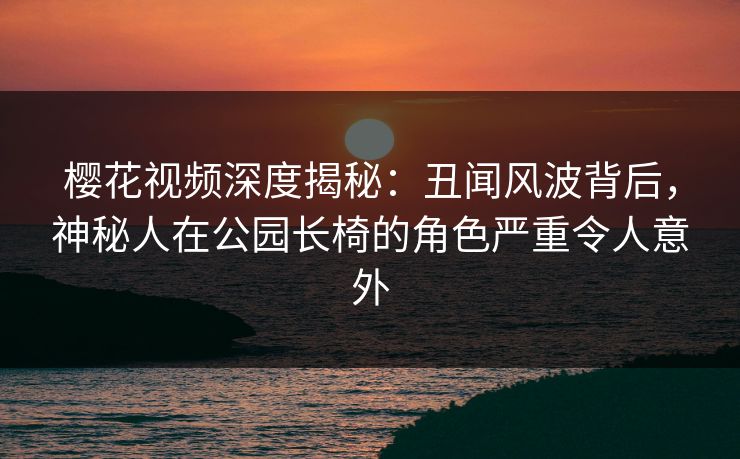 樱花视频深度揭秘：丑闻风波背后，神秘人在公园长椅的角色严重令人意外