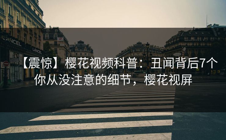 【震惊】樱花视频科普：丑闻背后7个你从没注意的细节，樱花视屏