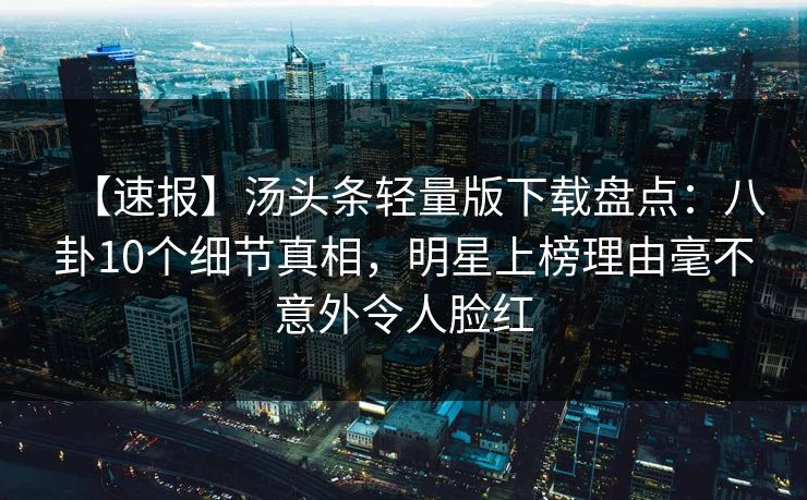 【速报】汤头条轻量版下载盘点：八卦10个细节真相，明星上榜理由毫不意外令人脸红